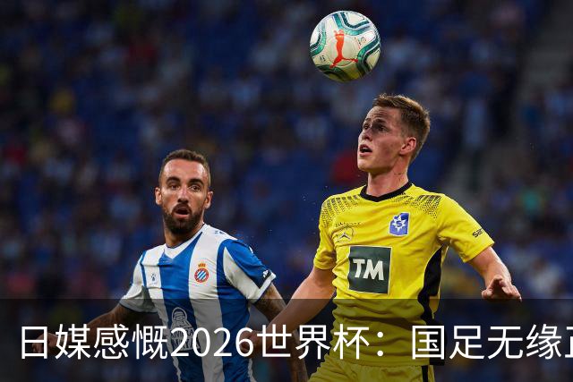 日媒感慨2026世界杯：国足无缘正赛，中国球迷只剩裁判可关注
